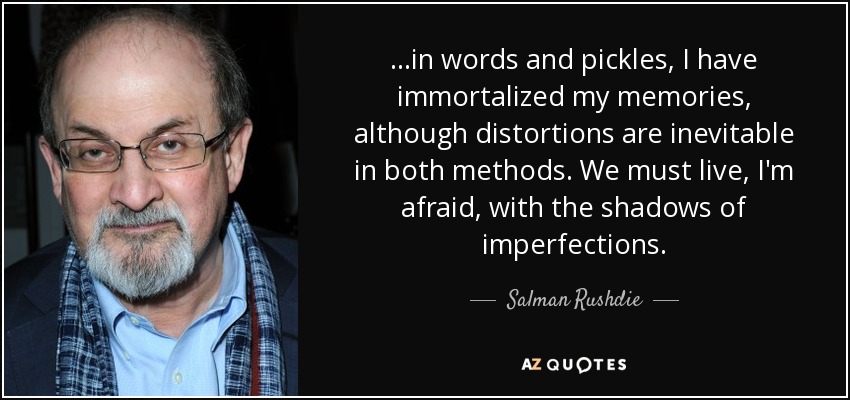 ...in words and pickles, I have immortalized my memories, although distortions are inevitable in both methods. We must live, I'm afraid, with the shadows of imperfections. - Salman Rushdie