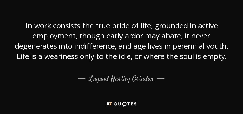 In work consists the true pride of life; grounded in active employment, though early ardor may abate, it never degenerates into indifference, and age lives in perennial youth. Life is a weariness only to the idle, or where the soul is empty. - Leopold Hartley Grindon