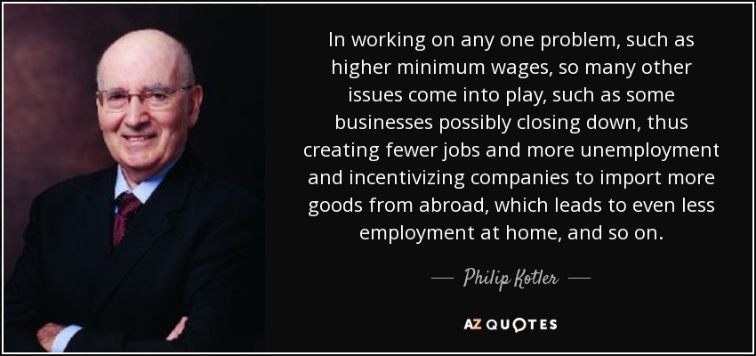 In working on any one problem, such as higher minimum wages, so many other issues come into play, such as some businesses possibly closing down, thus creating fewer jobs and more unemployment and incentivizing companies to import more goods from abroad, which leads to even less employment at home, and so on. - Philip Kotler