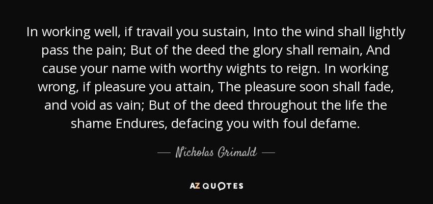 In working well, if travail you sustain, Into the wind shall lightly pass the pain; But of the deed the glory shall remain, And cause your name with worthy wights to reign. In working wrong, if pleasure you attain, The pleasure soon shall fade, and void as vain; But of the deed throughout the life the shame Endures, defacing you with foul defame. - Nicholas Grimald