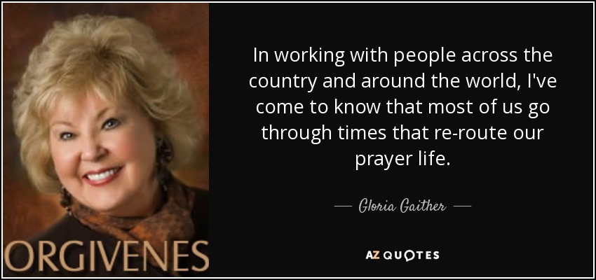 In working with people across the country and around the world, I've come to know that most of us go through times that re-route our prayer life. - Gloria Gaither
