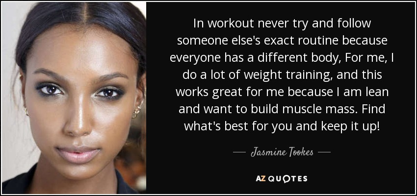 In workout never try and follow someone else's exact routine because everyone has a different body, For me, I do a lot of weight training, and this works great for me because I am lean and want to build muscle mass. Find what's best for you and keep it up! - Jasmine Tookes