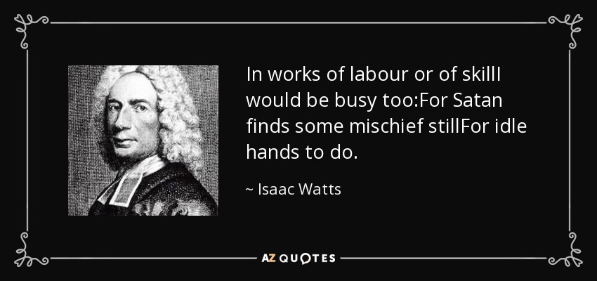 In works of labour or of skillI would be busy too:For Satan finds some mischief stillFor idle hands to do. - Isaac Watts