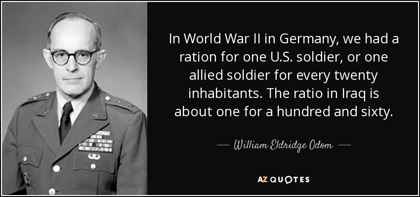 In World War II in Germany, we had a ration for one U.S. soldier, or one allied soldier for every twenty inhabitants. The ratio in Iraq is about one for a hundred and sixty. - William Eldridge Odom