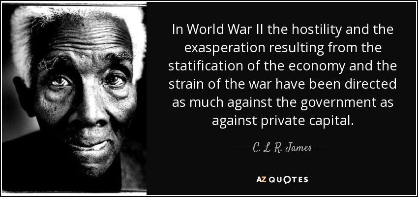 In World War II the hostility and the exasperation resulting from the statification of the economy and the strain of the war have been directed as much against the government as against private capital. - C. L. R. James