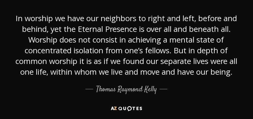 In worship we have our neighbors to right and left, before and behind, yet the Eternal Presence is over all and beneath all. Worship does not consist in achieving a mental state of concentrated isolation from one’s fellows. But in depth of common worship it is as if we found our separate lives were all one life, within whom we live and move and have our being. - Thomas Raymond Kelly