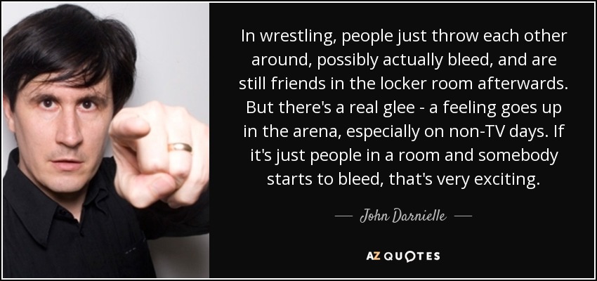 In wrestling, people just throw each other around, possibly actually bleed, and are still friends in the locker room afterwards. But there's a real glee - a feeling goes up in the arena, especially on non-TV days. If it's just people in a room and somebody starts to bleed, that's very exciting. - John Darnielle