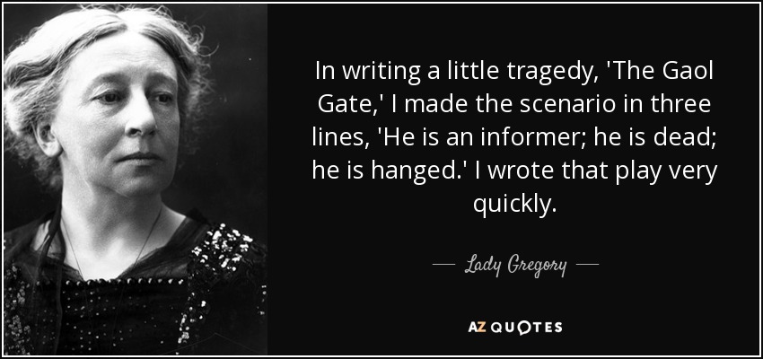 In writing a little tragedy, 'The Gaol Gate,' I made the scenario in three lines, 'He is an informer; he is dead; he is hanged.' I wrote that play very quickly. - Lady Gregory