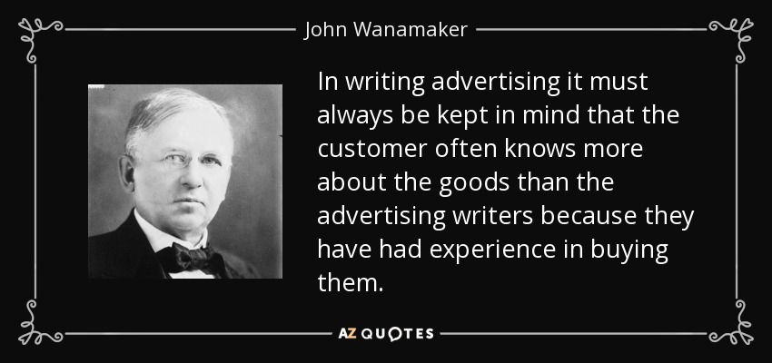In writing advertising it must always be kept in mind that the customer often knows more about the goods than the advertising writers because they have had experience in buying them. - John Wanamaker