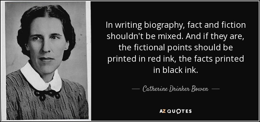 In writing biography, fact and fiction shouldn't be mixed. And if they are, the fictional points should be printed in red ink, the facts printed in black ink. - Catherine Drinker Bowen