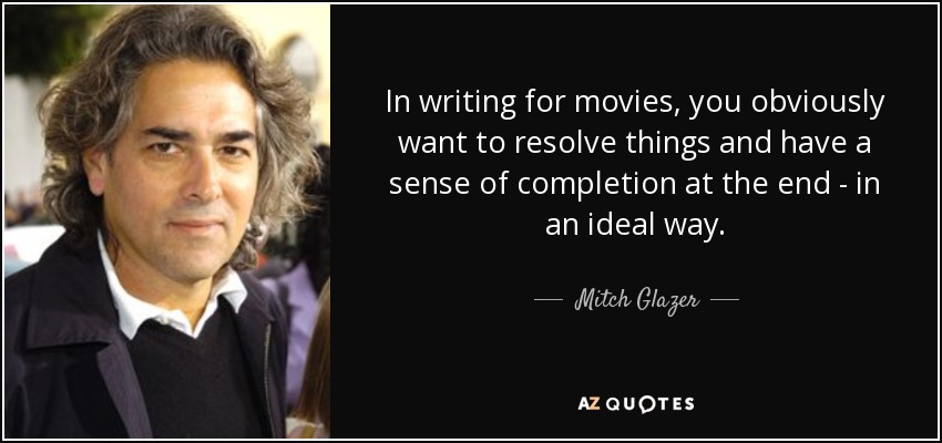 In writing for movies, you obviously want to resolve things and have a sense of completion at the end - in an ideal way. - Mitch Glazer