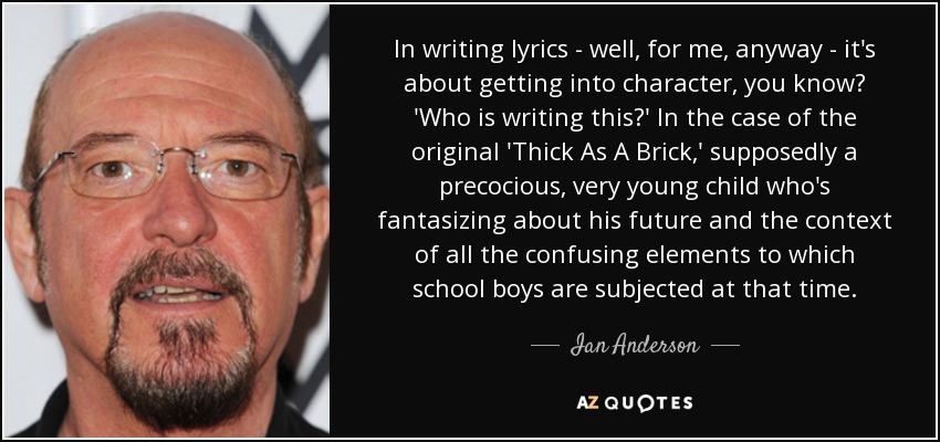 In writing lyrics - well, for me, anyway - it's about getting into character, you know? 'Who is writing this?' In the case of the original 'Thick As A Brick,' supposedly a precocious, very young child who's fantasizing about his future and the context of all the confusing elements to which school boys are subjected at that time. - Ian Anderson