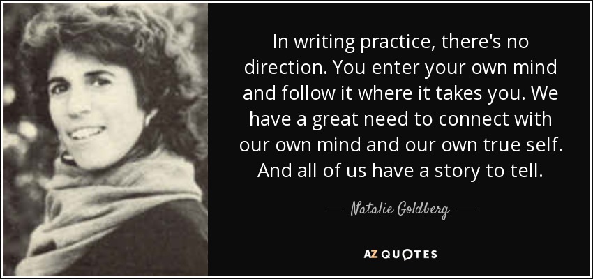 In writing practice, there's no direction. You enter your own mind and follow it where it takes you. We have a great need to connect with our own mind and our own true self. And all of us have a story to tell. - Natalie Goldberg