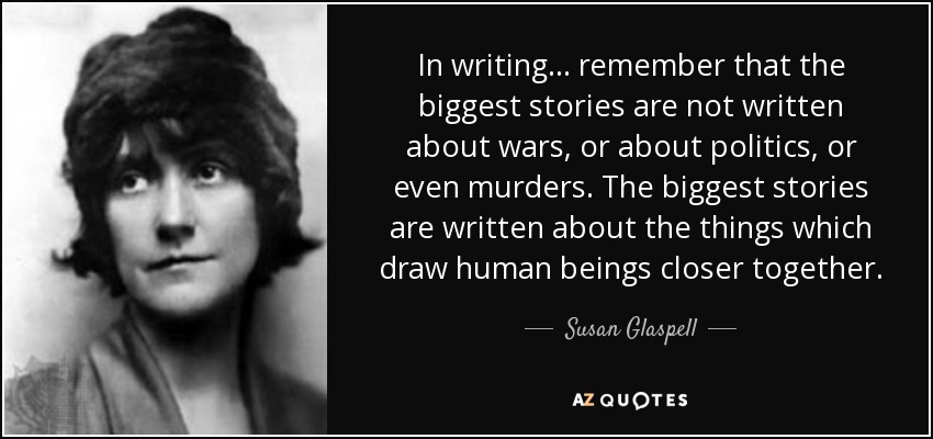 In writing ... remember that the biggest stories are not written about wars, or about politics, or even murders. The biggest stories are written about the things which draw human beings closer together. - Susan Glaspell