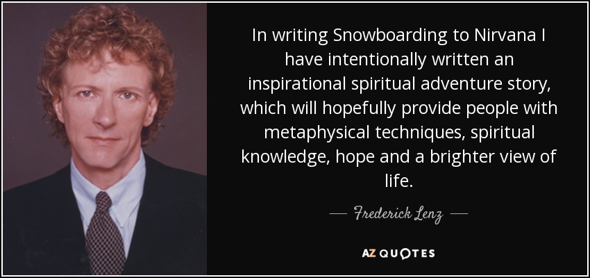 In writing Snowboarding to Nirvana I have intentionally written an inspirational spiritual adventure story, which will hopefully provide people with metaphysical techniques, spiritual knowledge, hope and a brighter view of life. - Frederick Lenz