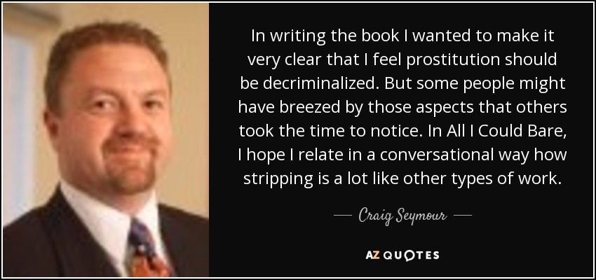 In writing the book I wanted to make it very clear that I feel prostitution should be decriminalized. But some people might have breezed by those aspects that others took the time to notice. In All I Could Bare, I hope I relate in a conversational way how stripping is a lot like other types of work. - Craig Seymour