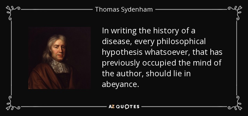 In writing the history of a disease, every philosophical hypothesis whatsoever, that has previously occupied the mind of the author, should lie in abeyance. - Thomas Sydenham