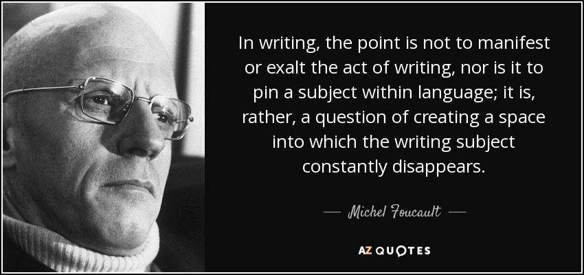 In writing, the point is not to manifest or exalt the act of writing, nor is it to pin a subject within language; it is, rather, a question of creating a space into which the writing subject constantly disappears. - Michel Foucault