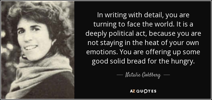 In writing with detail, you are turning to face the world. It is a deeply political act, because you are not staying in the heat of your own emotions. You are offering up some good solid bread for the hungry. - Natalie Goldberg