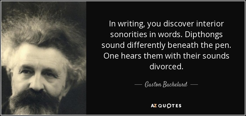 In writing, you discover interior sonorities in words. Dipthongs sound differently beneath the pen. One hears them with their sounds divorced. - Gaston Bachelard