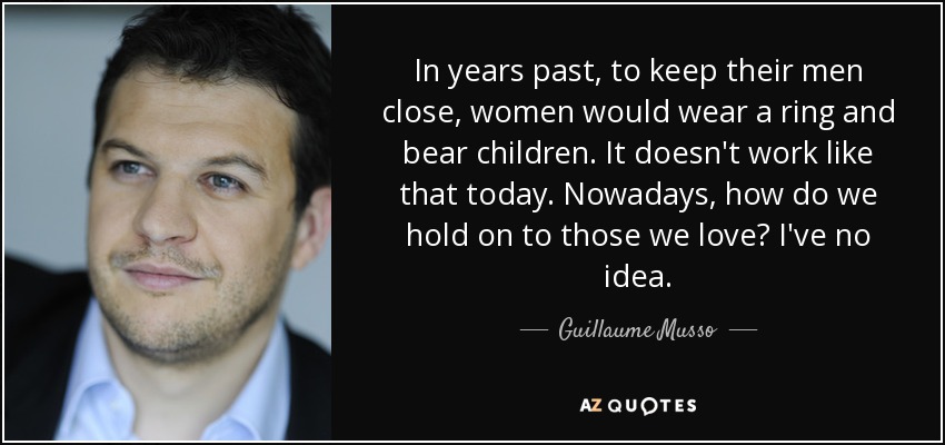 In years past, to keep their men close, women would wear a ring and bear children. It doesn't work like that today. Nowadays, how do we hold on to those we love? I've no idea. - Guillaume Musso