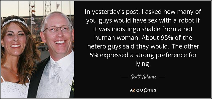 In yesterday's post, I asked how many of you guys would have sex with a robot if it was indistinguishable from a hot human woman. About 95% of the hetero guys said they would. The other 5% expressed a strong preference for lying. - Scott Adams