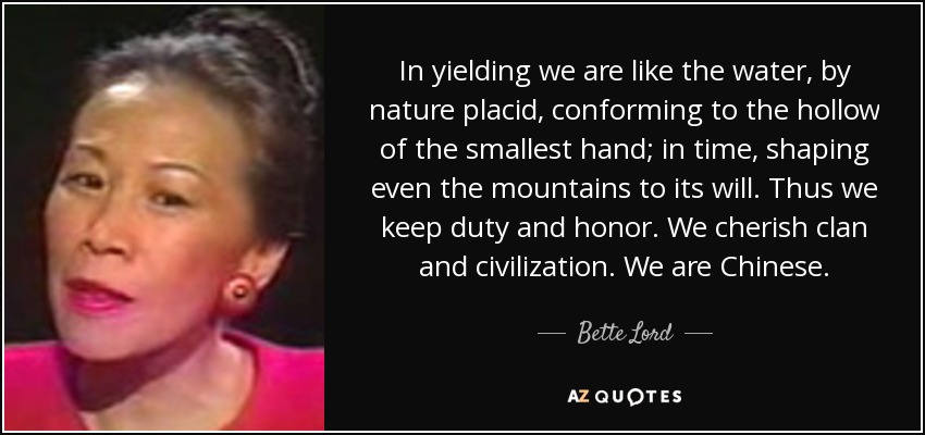 In yielding we are like the water, by nature placid, conforming to the hollow of the smallest hand; in time, shaping even the mountains to its will. Thus we keep duty and honor. We cherish clan and civilization. We are Chinese. - Bette Lord