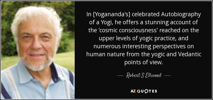 In [Yogananda's] celebrated Autobiography of a Yogi, he offers a stunning account of the 'cosmic consciousness' reached on the upper levels of yogic practice, and numerous interesting perspectives on human nature from the yogic and Vedantic points of view. - Robert S Ellwood