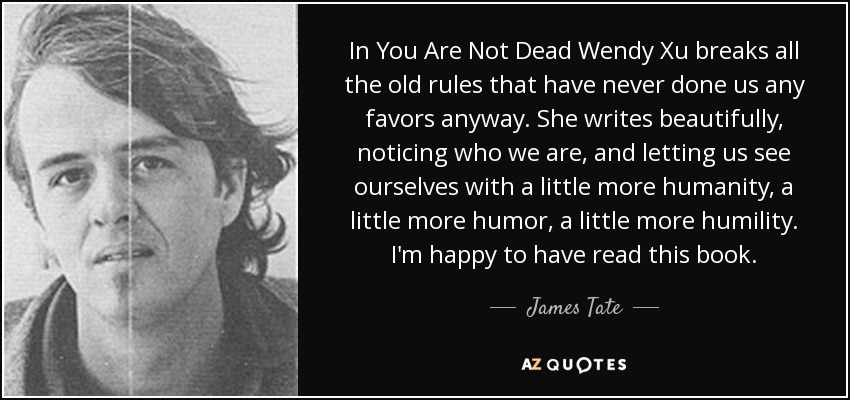 In You Are Not Dead Wendy Xu breaks all the old rules that have never done us any favors anyway. She writes beautifully, noticing who we are, and letting us see ourselves with a little more humanity, a little more humor, a little more humility. I'm happy to have read this book. - James Tate