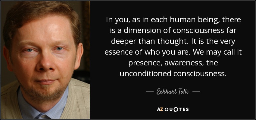 In you, as in each human being, there is a dimension of consciousness far deeper than thought. It is the very essence of who you are. We may call it presence, awareness, the unconditioned consciousness. - Eckhart Tolle