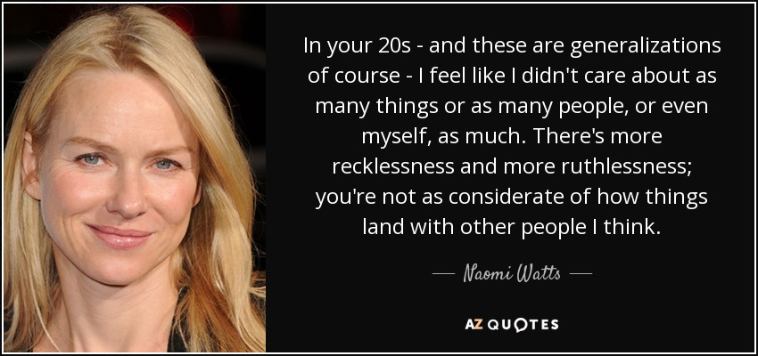 In your 20s - and these are generalizations of course - I feel like I didn't care about as many things or as many people, or even myself, as much. There's more recklessness and more ruthlessness; you're not as considerate of how things land with other people I think. - Naomi Watts
