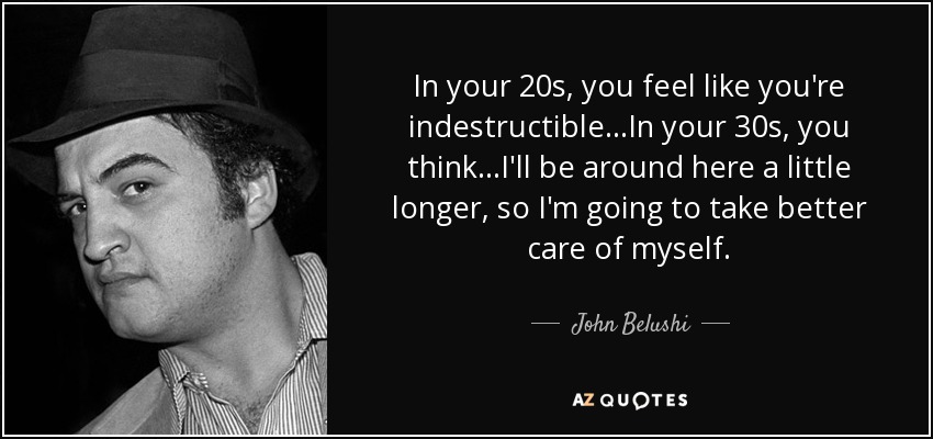 In your 20s, you feel like you're indestructible...In your 30s, you think...I'll be around here a little longer, so I'm going to take better care of myself. - John Belushi