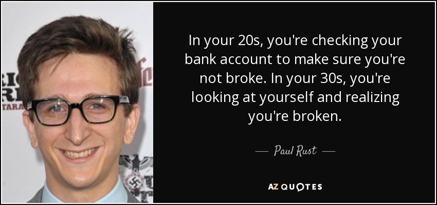 In your 20s, you're checking your bank account to make sure you're not broke. In your 30s, you're looking at yourself and realizing you're broken. - Paul Rust