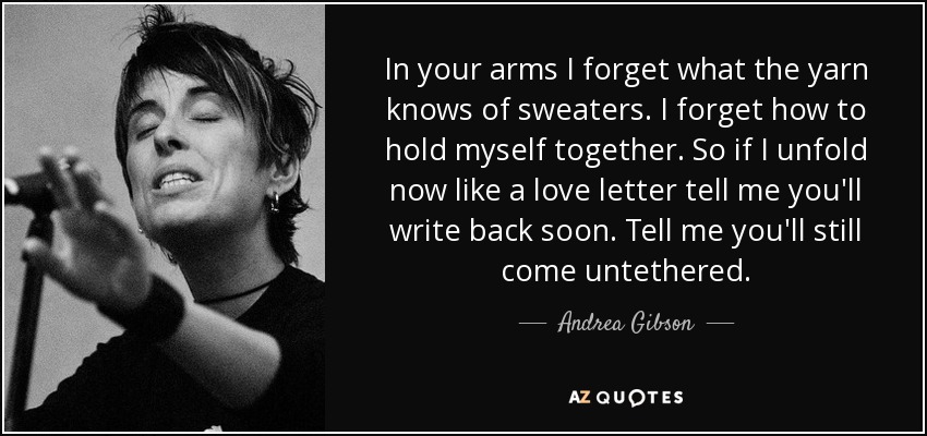 In your arms I forget what the yarn knows of sweaters. I forget how to hold myself together. So if I unfold now like a love letter tell me you'll write back soon. Tell me you'll still come untethered. - Andrea Gibson