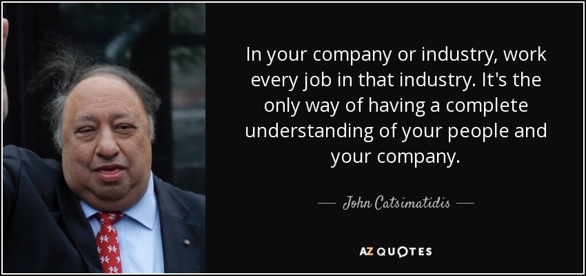 In your company or industry, work every job in that industry. It's the only way of having a complete understanding of your people and your company. - John Catsimatidis