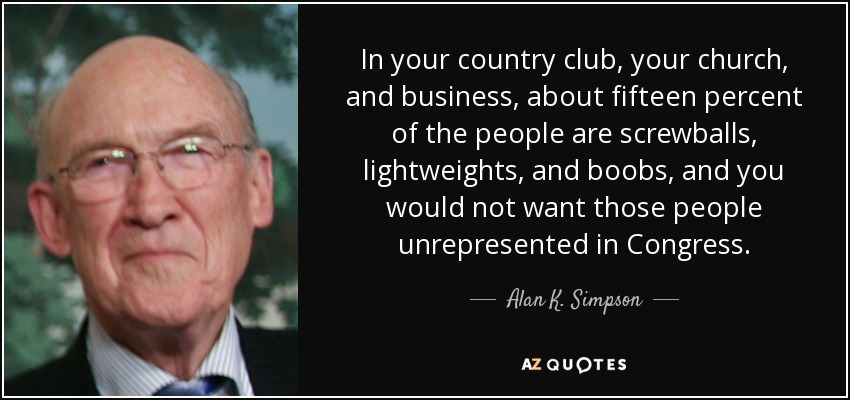 In your country club, your church, and business, about fifteen percent of the people are screwballs, lightweights, and boobs, and you would not want those people unrepresented in Congress. - Alan K. Simpson
