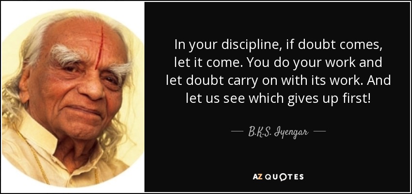 In your discipline, if doubt comes, let it come. You do your work and let doubt carry on with its work. And let us see which gives up first! - B.K.S. Iyengar