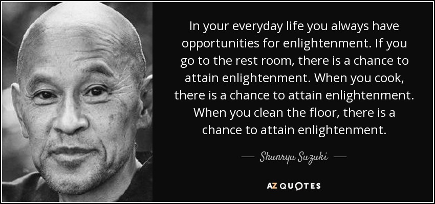 In your everyday life you always have opportunities for enlightenment. If you go to the rest room, there is a chance to attain enlightenment. When you cook, there is a chance to attain enlightenment. When you clean the floor, there is a chance to attain enlightenment. - Shunryu Suzuki