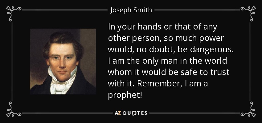 In your hands or that of any other person, so much power would, no doubt, be dangerous. I am the only man in the world whom it would be safe to trust with it. Remember, I am a prophet! - Joseph Smith, Jr.