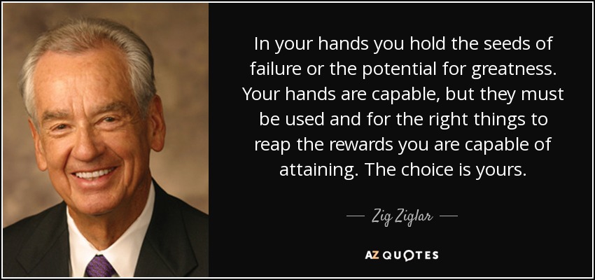 In your hands you hold the seeds of failure or the potential for greatness. Your hands are capable, but they must be used and for the right things to reap the rewards you are capable of attaining. The choice is yours. - Zig Ziglar