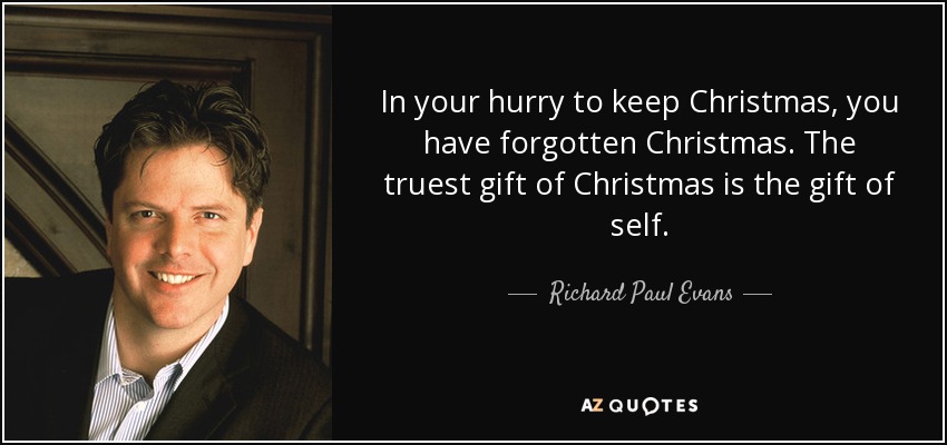 In your hurry to keep Christmas, you have forgotten Christmas. The truest gift of Christmas is the gift of self. - Richard Paul Evans
