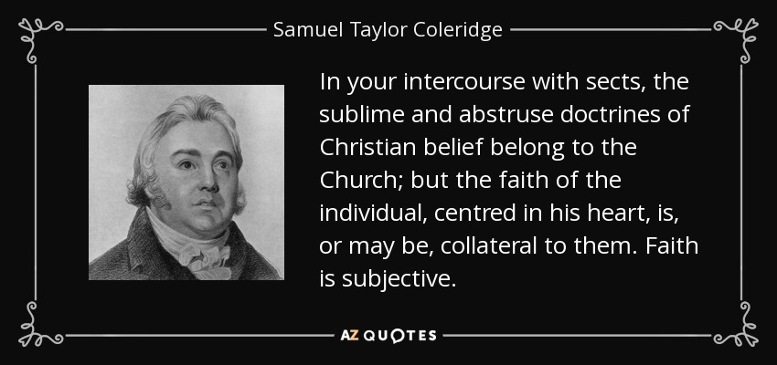 In your intercourse with sects, the sublime and abstruse doctrines of Christian belief belong to the Church; but the faith of the individual, centred in his heart, is, or may be, collateral to them. Faith is subjective. - Samuel Taylor Coleridge