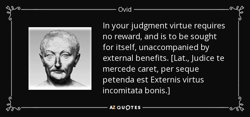 In your judgment virtue requires no reward, and is to be sought for itself, unaccompanied by external benefits. [Lat., Judice te mercede caret, per seque petenda est Externis virtus incomitata bonis.] - Ovid