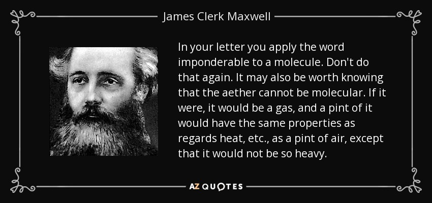 In your letter you apply the word imponderable to a molecule. Don't do that again. It may also be worth knowing that the aether cannot be molecular. If it were, it would be a gas, and a pint of it would have the same properties as regards heat, etc., as a pint of air, except that it would not be so heavy. - James Clerk Maxwell