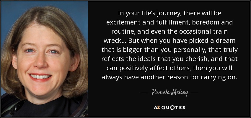 In your life’s journey, there will be excitement and fulfillment, boredom and routine, and even the occasional train wreck… But when you have picked a dream that is bigger than you personally, that truly reflects the ideals that you cherish, and that can positively affect others, then you will always have another reason for carrying on. - Pamela Melroy