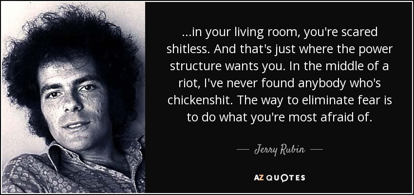 ...in your living room, you're scared shitless. And that's just where the power structure wants you. In the middle of a riot, I've never found anybody who's chickenshit. The way to eliminate fear is to do what you're most afraid of. - Jerry Rubin