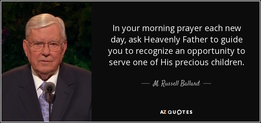 In your morning prayer each new day, ask Heavenly Father to guide you to recognize an opportunity to serve one of His precious children. - M. Russell Ballard
