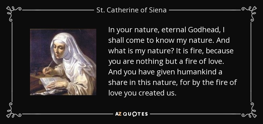 In your nature, eternal Godhead, I shall come to know my nature. And what is my nature? It is fire, because you are nothing but a fire of love. And you have given humankind a share in this nature, for by the fire of love you created us. - St. Catherine of Siena