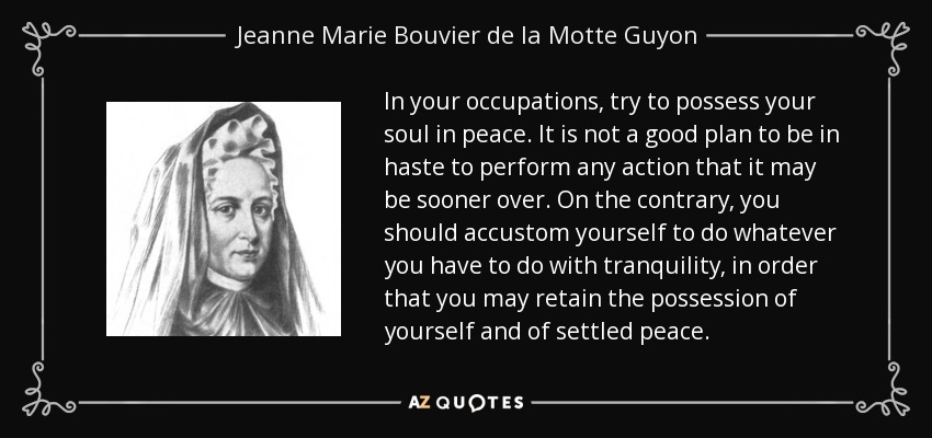 In your occupations, try to possess your soul in peace. It is not a good plan to be in haste to perform any action that it may be sooner over. On the contrary, you should accustom yourself to do whatever you have to do with tranquility, in order that you may retain the possession of yourself and of settled peace. - Jeanne Marie Bouvier de la Motte Guyon