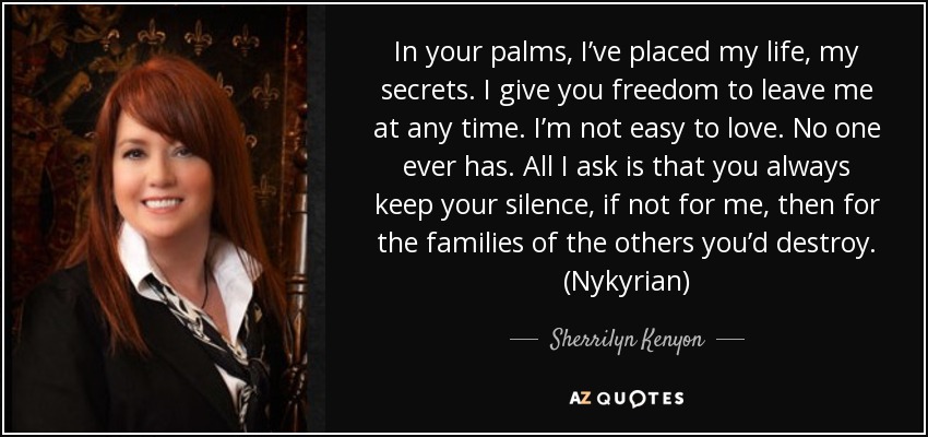 In your palms, I’ve placed my life, my secrets. I give you freedom to leave me at any time. I’m not easy to love. No one ever has. All I ask is that you always keep your silence, if not for me, then for the families of the others you’d destroy. (Nykyrian) - Sherrilyn Kenyon